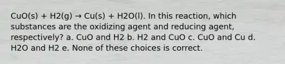 CuO(s) + H2(g) → Cu(s) + H2O(l). In this reaction, which substances are the oxidizing agent and reducing agent, respectively? a. CuO and H2 b. H2 and CuO c. CuO and Cu d. H2O and H2 e. None of these choices is correct.