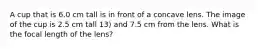 A cup that is 6.0 cm tall is in front of a concave lens. The image of the cup is 2.5 cm tall 13) and 7.5 cm from the lens. What is the focal length of the lens?