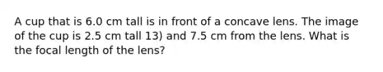 A cup that is 6.0 cm tall is in front of a concave lens. The image of the cup is 2.5 cm tall 13) and 7.5 cm from the lens. What is the focal length of the lens?