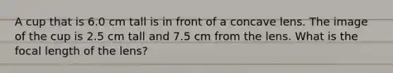 A cup that is 6.0 cm tall is in front of a concave lens. The image of the cup is 2.5 cm tall and 7.5 cm from the lens. What is the focal length of the lens?