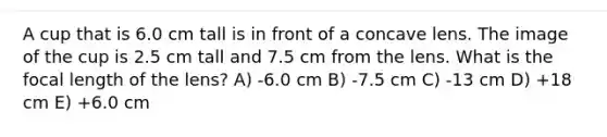 A cup that is 6.0 cm tall is in front of a concave lens. The image of the cup is 2.5 cm tall and 7.5 cm from the lens. What is the focal length of the lens? A) -6.0 cm B) -7.5 cm C) -13 cm D) +18 cm E) +6.0 cm