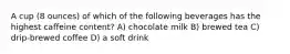 A cup (8 ounces) of which of the following beverages has the highest caffeine content? A) chocolate milk B) brewed tea C) drip-brewed coffee D) a soft drink