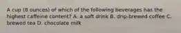 A cup (8 ounces) of which of the following beverages has the highest caffeine content? A. a soft drink B. drip-brewed coffee C. brewed tea D. chocolate milk