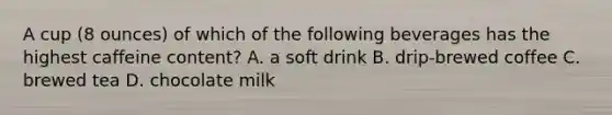 A cup (8 ounces) of which of the following beverages has the highest caffeine content? A. a soft drink B. drip-brewed coffee C. brewed tea D. chocolate milk