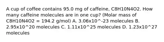 A cup of coffee contains 95.0 mg of caffeine, C8H10N4O2. How many caffeine molecules are in one cup? (Molar mass of C8H10N4O2 = 194.2 g/mol) A. 3.06x10^-23 molecules B. 2.95x10^20 molecules C. 1.11x10^25 molecules D. 1.23x10^27 molecules