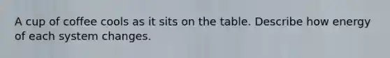 A cup of coffee cools as it sits on the table. Describe how energy of each system changes.