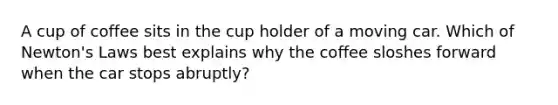 A cup of coffee sits in the cup holder of a moving car. Which of Newton's Laws best explains why the coffee sloshes forward when the car stops abruptly?