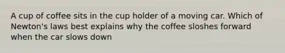 A cup of coffee sits in the cup holder of a moving car. Which of Newton's laws best explains why the coffee sloshes forward when the car slows down