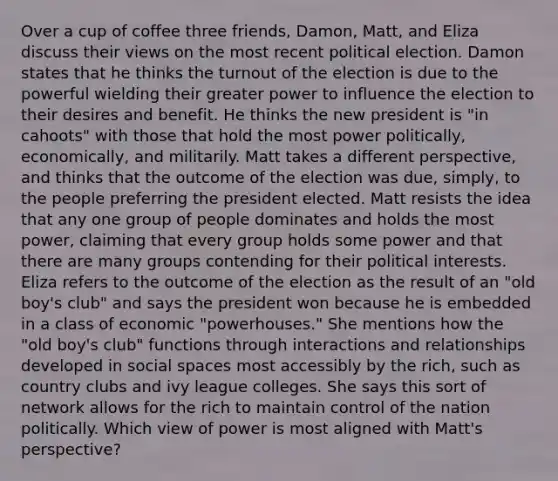 Over a cup of coffee three friends, Damon, Matt, and Eliza discuss their views on the most recent political election. Damon states that he thinks the turnout of the election is due to the powerful wielding their greater power to influence the election to their desires and benefit. He thinks the new president is "in cahoots" with those that hold the most power politically, economically, and militarily. Matt takes a different perspective, and thinks that the outcome of the election was due, simply, to the people preferring the president elected. Matt resists the idea that any one group of people dominates and holds the most power, claiming that every group holds some power and that there are many groups contending for their political interests. Eliza refers to the outcome of the election as the result of an "old boy's club" and says the president won because he is embedded in a class of economic "powerhouses." She mentions how the "old boy's club" functions through interactions and relationships developed in social spaces most accessibly by the rich, such as country clubs and ivy league colleges. She says this sort of network allows for the rich to maintain control of the nation politically. Which view of power is most aligned with Matt's perspective?