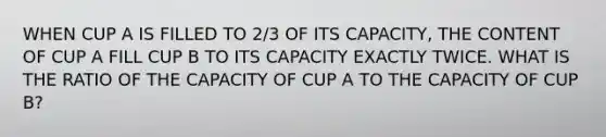 WHEN CUP A IS FILLED TO 2/3 OF ITS CAPACITY, THE CONTENT OF CUP A FILL CUP B TO ITS CAPACITY EXACTLY TWICE. WHAT IS THE RATIO OF THE CAPACITY OF CUP A TO THE CAPACITY OF CUP B?