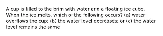 A cup is filled to the brim with water and a floating ice cube. When the ice melts, which of the following occurs? (a) water overflows the cup; (b) the water level decreases; or (c) the water level remains the same