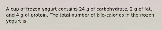 A cup of frozen yogurt contains 24 g of carbohydrate, 2 g of fat, and 4 g of protein. The total number of kilo-calories in the frozen yogurt is