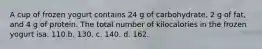 A cup of frozen yogurt contains 24 g of carbohydrate, 2 g of fat, and 4 g of protein. The total number of kilocalories in the frozen yogurt isa. 110.b. 130. c. 140. d. 162.