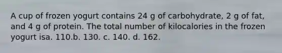 A cup of frozen yogurt contains 24 g of carbohydrate, 2 g of fat, and 4 g of protein. The total number of kilocalories in the frozen yogurt isa. 110.b. 130. c. 140. d. 162.