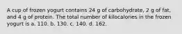 A cup of frozen yogurt contains 24 g of carbohydrate, 2 g of fat, and 4 g of protein. The total number of kilocalories in the frozen yogurt is a. 110. b. 130. c. 140. d. 162.