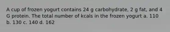 A cup of frozen yogurt contains 24 g carbohydrate, 2 g fat, and 4 G protein. The total number of kcals in the frozen yogurt a. 110 b. 130 c. 140 d. 162