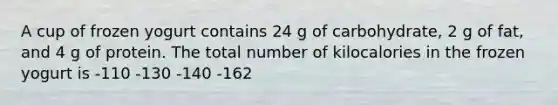 A cup of frozen yogurt contains 24 g of carbohydrate, 2 g of fat, and 4 g of protein. The total number of kilocalories in the frozen yogurt is -110 -130 -140 -162