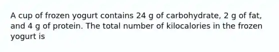 A cup of frozen yogurt contains 24 g of carbohydrate, 2 g of fat, and 4 g of protein. The total number of kilocalories in the frozen yogurt is