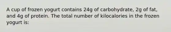 A cup of frozen yogurt contains 24g of carbohydrate, 2g of fat, and 4g of protein. The total number of kilocalories in the frozen yogurt is: