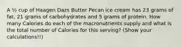 A ½ cup of Haagen Dazs Butter Pecan ice cream has 23 grams of fat, 21 grams of carbohydrates and 5 grams of protein. How many Calories do each of the macronutrients supply and what is the total number of Calories for this serving? (Show your calculations!!)