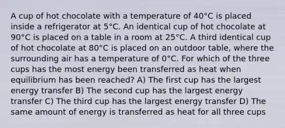 A cup of hot chocolate with a temperature of 40°C is placed inside a refrigerator at 5°C. An identical cup of hot chocolate at 90°C is placed on a table in a room at 25°C. A third identical cup of hot chocolate at 80°C is placed on an outdoor table, where the surrounding air has a temperature of 0°C. For which of the three cups has the most energy been transferred as heat when equilibrium has been reached? A) The first cup has the largest energy transfer B) The second cup has the largest energy transfer C) The third cup has the largest energy transfer D) The same amount of energy is transferred as heat for all three cups