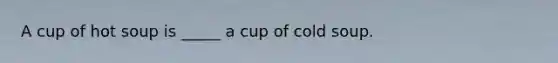 A cup of hot soup is _____ a cup of cold soup.