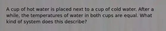 A cup of hot water is placed next to a cup of cold water. After a while, the temperatures of water in both cups are equal. What kind of system does this describe?