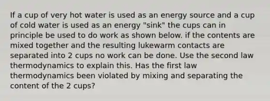 If a cup of very hot water is used as an energy source and a cup of cold water is used as an energy "sink" the cups can in principle be used to do work as shown below. if the contents are mixed together and the resulting lukewarm contacts are separated into 2 cups no work can be done. Use the second law thermodynamics to explain this. Has the first law thermodynamics been violated by mixing and separating the content of the 2 cups?