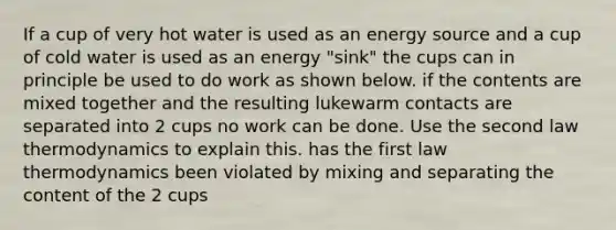 If a cup of very hot water is used as an energy source and a cup of cold water is used as an energy "sink" the cups can in principle be used to do work as shown below. if the contents are mixed together and the resulting lukewarm contacts are separated into 2 cups no work can be done. Use the second law thermodynamics to explain this. has the first law thermodynamics been violated by mixing and separating the content of the 2 cups