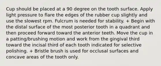 Cup should be placed at a 90 degree on the tooth surface. Apply light pressure to flare the edges of the rubber cup slightly and use the slowest rpm. Fulcrum is needed for stability. + Begin with the distal surface of the most posterior tooth in a quadrant and then proceed forward toward the anterior teeth. Move the cup in a patting/brushing motion and work from the gingival third toward the incisal third of each tooth indicated for selective polishing. + Bristle brush is used for occlusal surfaces and concave areas of the tooth only.