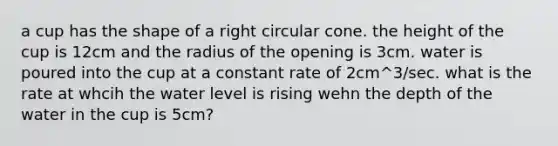 a cup has the shape of a right circular cone. the height of the cup is 12cm and the radius of the opening is 3cm. water is poured into the cup at a constant rate of 2cm^3/sec. what is the rate at whcih the water level is rising wehn the depth of the water in the cup is 5cm?