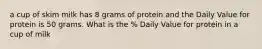 a cup of skim milk has 8 grams of protein and the Daily Value for protein is 50 grams. What is the % Daily Value for protein in a cup of milk