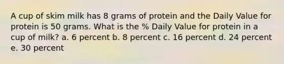 A cup of skim milk has 8 grams of protein and the Daily Value for protein is 50 grams. What is the % Daily Value for protein in a cup of milk? a. 6 percent b. 8 percent c. 16 percent d. 24 percent e. 30 percent