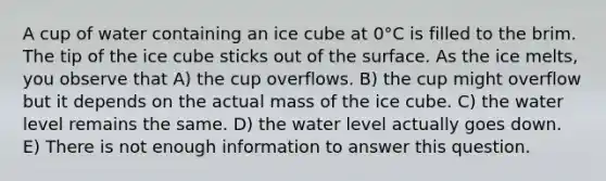 A cup of water containing an ice cube at 0°C is filled to the brim. The tip of the ice cube sticks out of the surface. As the ice melts, you observe that A) the cup overflows. B) the cup might overflow but it depends on the actual mass of the ice cube. C) the water level remains the same. D) the water level actually goes down. E) There is not enough information to answer this question.