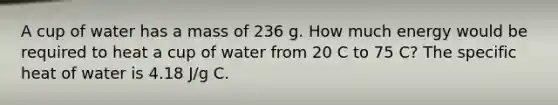 A cup of water has a mass of 236 g. How much energy would be required to heat a cup of water from 20 C to 75 C? The specific heat of water is 4.18 J/g C.