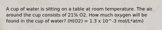 A cup of water is sitting on a table at room temperature. The air around the cup consists of 21% O2. How much oxygen will be found in the cup of water? (H(O2) = 1.3 x 10^-3 mol/L*atm)