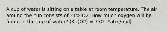 A cup of water is sitting on a table at room temperature. The air around the cup consists of 21% O2. How much oxygen will be found in the cup of water? (Kh(O2) = 770 L*atm/mol)