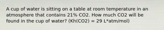 A cup of water is sitting on a table at room temperature in an atmosphere that contains 21% CO2. How much CO2 will be found in the cup of water? (Kh(CO2) = 29 L*atm/mol)