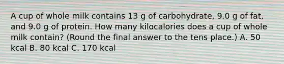 A cup of whole milk contains 13 g of carbohydrate, 9.0 g of fat, and 9.0 g of protein. How many kilocalories does a cup of whole milk contain? (Round the final answer to the tens place.) A. 50 kcal B. 80 kcal C. 170 kcal