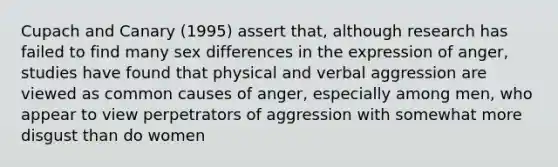 Cupach and Canary (1995) assert that, although research has failed to find many sex differences in the expression of anger, studies have found that physical and verbal aggression are viewed as common causes of anger, especially among men, who appear to view perpetrators of aggression with somewhat more disgust than do women