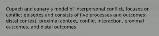 Cupach and canary's model of interpersonal conflict, focuses on conflict episodes and consists of five processes and outcomes: distal context, proximal context, conflict interaction, proximal outcomes, and distal outcomes