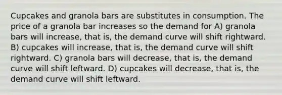 Cupcakes and granola bars are substitutes in consumption. The price of a granola bar increases so the demand for A) granola bars will increase, that is, the demand curve will shift rightward. B) cupcakes will increase, that is, the demand curve will shift rightward. C) granola bars will decrease, that is, the demand curve will shift leftward. D) cupcakes will decrease, that is, the demand curve will shift leftward.