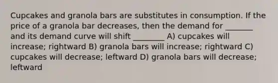 Cupcakes and granola bars are substitutes in consumption. If the price of a granola bar decreases, then the demand for _______ and its demand curve will shift ________ A) cupcakes will increase; rightward B) granola bars will increase; rightward C) cupcakes will decrease; leftward D) granola bars will decrease; leftward