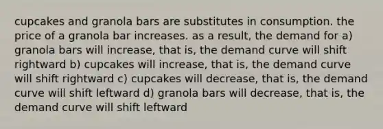 cupcakes and granola bars are substitutes in consumption. the price of a granola bar increases. as a result, the demand for a) granola bars will increase, that is, the demand curve will shift rightward b) cupcakes will increase, that is, the demand curve will shift rightward c) cupcakes will decrease, that is, the demand curve will shift leftward d) granola bars will decrease, that is, the demand curve will shift leftward