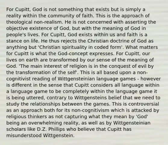 For Cupitt, God is not something that exists but is simply a reality within the community of faith. This is the approach of theological non-realism. He is not concerned with asserting the objective existence of God, but with the meaning of God in people's lives. For Cupitt, God exists within us and faith is a stance on life. He thus rejects the Christian doctrine of God as anything but 'Christian spirituality in coded form'. What matters for Cupitt is what the God-concept expresses. For Cupitt, our lives on earth are transformed by our sense of the meaning of God. 'The main interest of religion is in the conquest of evil by the transformation of the self'. This is all based upon a non-cognitivist reading of Wittgensteinian language games - however is different in the sense that Cupitt considers all language within a language game to be completely within the language game it is being uttered, contrary to Wittgensteins belief that we need to study the relationships between the games. This is controversial as an approach both for its non-cognitivism which is attacked by religious thinkers as not capturing what they mean by 'God' being an overwhelming reality, as well as by Wittgensteinian scholars like D.Z. Phillips who believe that Cupitt has misunderstood Wittgenstein.