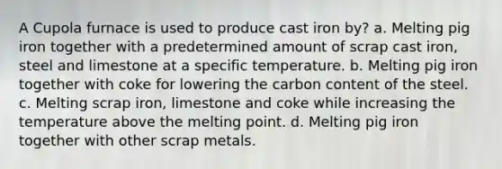 A Cupola furnace is used to produce cast iron by? a. Melting pig iron together with a predetermined amount of scrap cast iron, steel and limestone at a specific temperature. b. Melting pig iron together with coke for lowering the carbon content of the steel. c. Melting scrap iron, limestone and coke while increasing the temperature above the melting point. d. Melting pig iron together with other scrap metals.