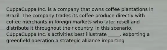 CuppaCuppa Inc. is a company that owns coffee plantations in Brazil. The company trades its coffee produce directly with coffee merchants in foreign markets who later resell and distribute it throughout their country. In this scenario, CuppaCuppa Inc.'s activities best illustrate _____. exporting a greenfield operation a strategic alliance importing