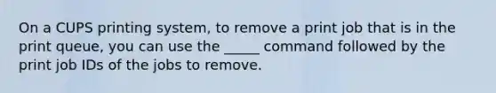 On a CUPS printing system, to remove a print job that is in the print queue, you can use the _____ command followed by the print job IDs of the jobs to remove.