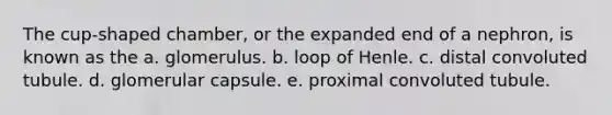 The cup-shaped chamber, or the expanded end of a nephron, is known as the a. glomerulus. b. loop of Henle. c. distal convoluted tubule. d. glomerular capsule. e. proximal convoluted tubule.