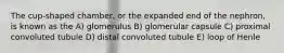 The cup-shaped chamber, or the expanded end of the nephron, is known as the A) glomerulus B) glomerular capsule C) proximal convoluted tubule D) distal convoluted tubule E) loop of Henle